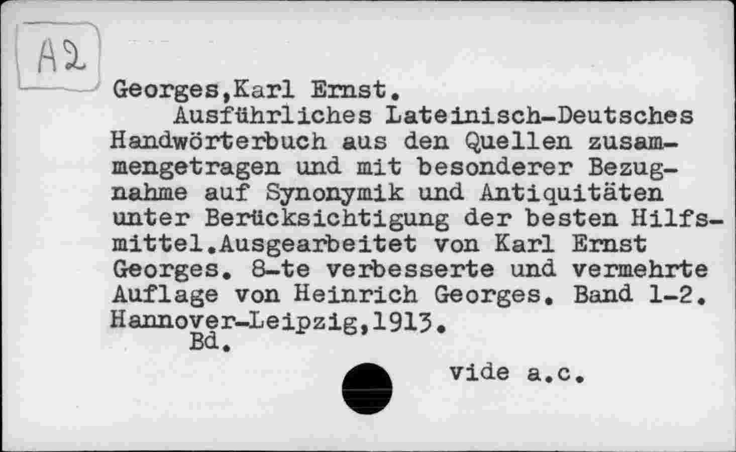 ﻿Ai
Georges,Karl Ernst.
Ausführliches Lateinisch-Deutsches Handwörterbuch aus den Quellen zusammengetragen und mit besonderer Bezugnahme auf Synonymik und Antiquitäten unter Berücksichtigung der besten Hilfsmittel. Ausgearbeitet von Karl Emst Georges. 8-te verbesserte und vermehrte Auflage von Heinrich Georges. Band 1-2. Hannover-Leipzig,1915.
vide a.c